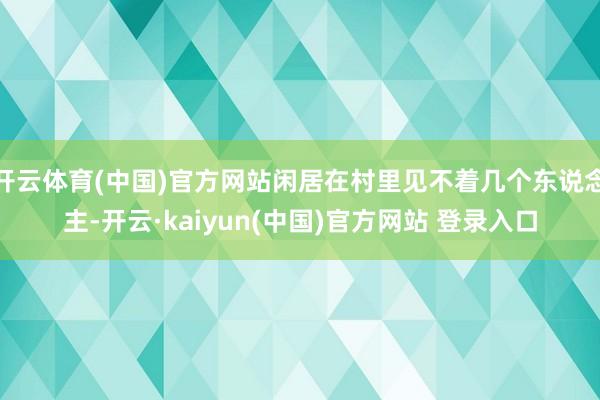 开云体育(中国)官方网站闲居在村里见不着几个东说念主-开云·kaiyun(中国)官方网站 登录入口