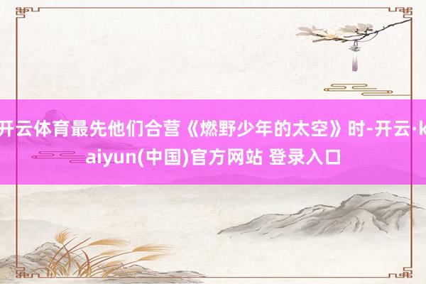 开云体育最先他们合营《燃野少年的太空》时-开云·kaiyun(中国)官方网站 登录入口