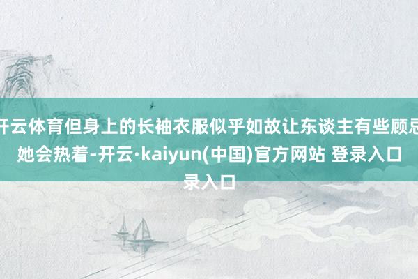 开云体育但身上的长袖衣服似乎如故让东谈主有些顾忌她会热着-开云·kaiyun(中国)官方网站 登录入口