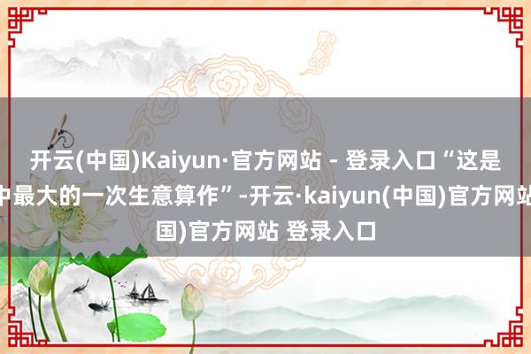 开云(中国)Kaiyun·官方网站 - 登录入口“这是咱们一世中最大的一次生意算作”-开云·kaiyun(中国)官方网站 登录入口