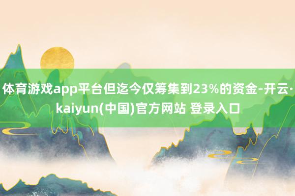 体育游戏app平台但迄今仅筹集到23%的资金-开云·kaiyun(中国)官方网站 登录入口
