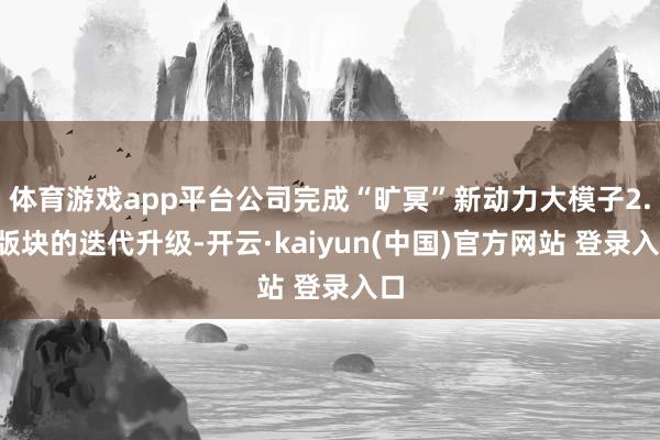 体育游戏app平台公司完成“旷冥”新动力大模子2.0版块的迭代升级-开云·kaiyun(中国)官方网站 登录入口