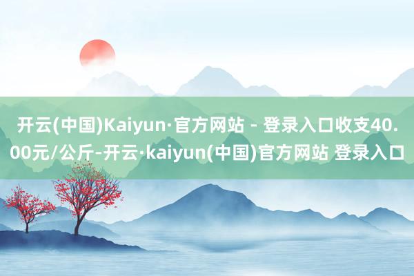 开云(中国)Kaiyun·官方网站 - 登录入口收支40.00元/公斤-开云·kaiyun(中国)官方网站 登录入口