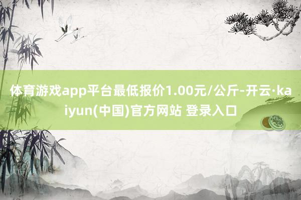 体育游戏app平台最低报价1.00元/公斤-开云·kaiyun(中国)官方网站 登录入口