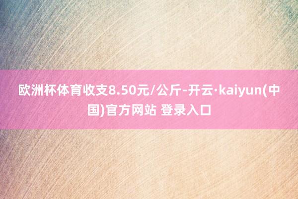 欧洲杯体育收支8.50元/公斤-开云·kaiyun(中国)官方网站 登录入口