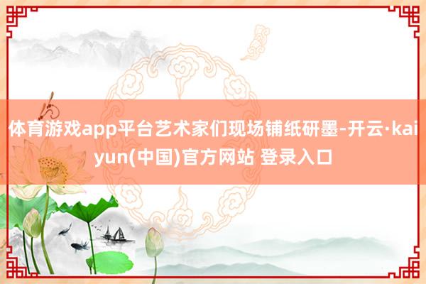 体育游戏app平台艺术家们现场铺纸研墨-开云·kaiyun(中国)官方网站 登录入口