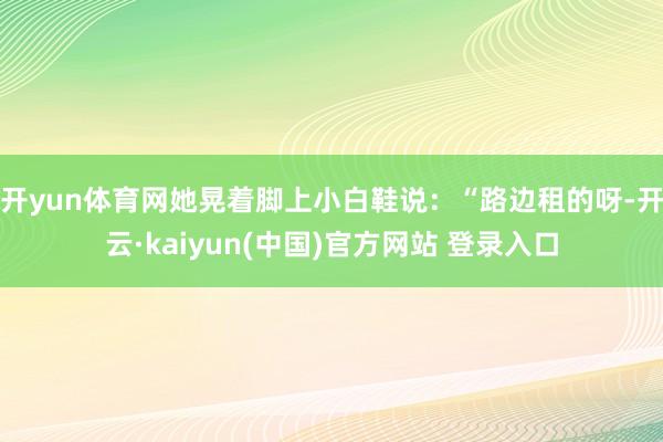 开yun体育网她晃着脚上小白鞋说：“路边租的呀-开云·kaiyun(中国)官方网站 登录入口