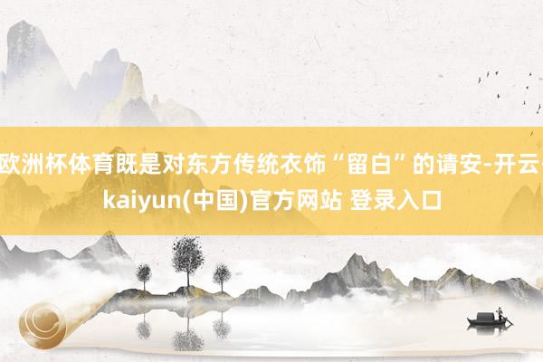欧洲杯体育既是对东方传统衣饰“留白”的请安-开云·kaiyun(中国)官方网站 登录入口