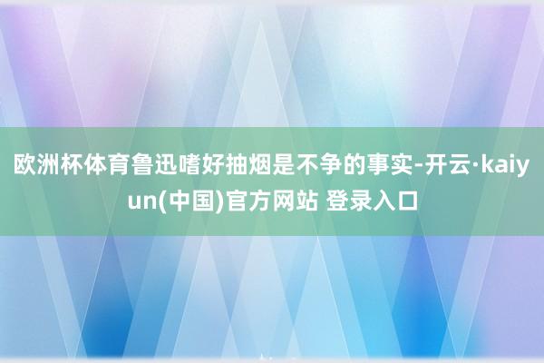 欧洲杯体育鲁迅嗜好抽烟是不争的事实-开云·kaiyun(中国)官方网站 登录入口