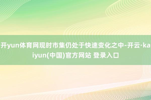 开yun体育网现时市集仍处于快速变化之中-开云·kaiyun(中国)官方网站 登录入口