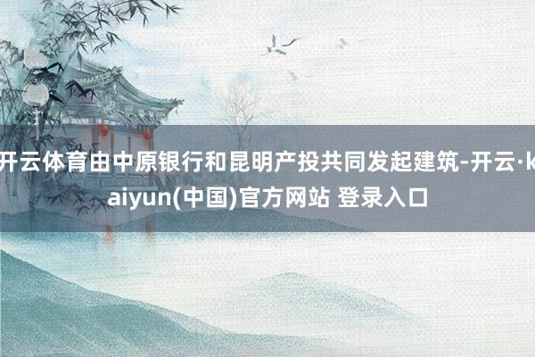 开云体育由中原银行和昆明产投共同发起建筑-开云·kaiyun(中国)官方网站 登录入口
