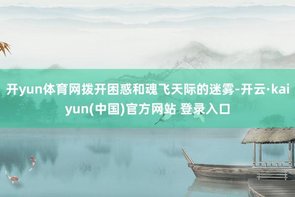 开yun体育网拨开困惑和魂飞天际的迷雾-开云·kaiyun(中国)官方网站 登录入口