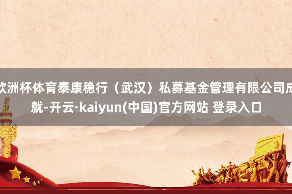 欧洲杯体育泰康稳行（武汉）私募基金管理有限公司成就-开云·kaiyun(中国)官方网站 登录入口