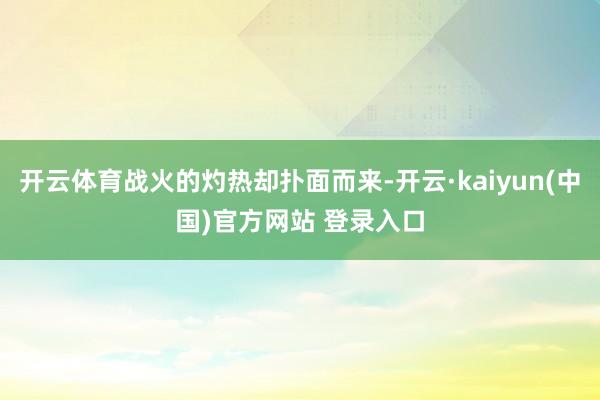 开云体育战火的灼热却扑面而来-开云·kaiyun(中国)官方网站 登录入口
