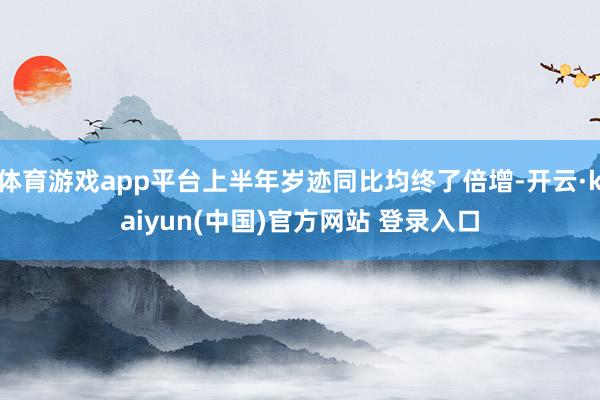 体育游戏app平台上半年岁迹同比均终了倍增-开云·kaiyun(中国)官方网站 登录入口