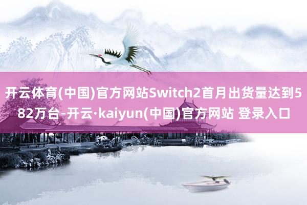 开云体育(中国)官方网站Switch2首月出货量达到582万台-开云·kaiyun(中国)官方网站 登录入口