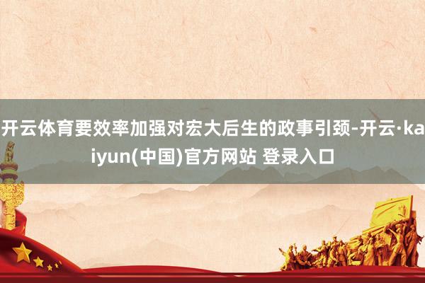 开云体育要效率加强对宏大后生的政事引颈-开云·kaiyun(中国)官方网站 登录入口