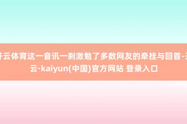 开云体育这一音讯一刹激勉了多数网友的牵挂与回首-开云·kaiyun(中国)官方网站 登录入口