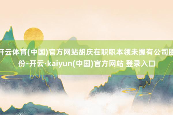 开云体育(中国)官方网站胡庆在职职本领未握有公司股份-开云·kaiyun(中国)官方网站 登录入口