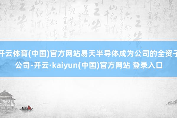 开云体育(中国)官方网站易天半导体成为公司的全资子公司-开云·kaiyun(中国)官方网站 登录入口
