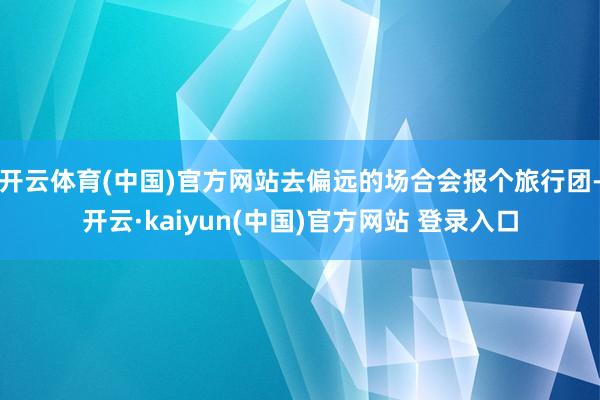 开云体育(中国)官方网站去偏远的场合会报个旅行团-开云·kaiyun(中国)官方网站 登录入口