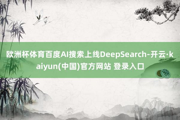 欧洲杯体育百度AI搜索上线DeepSearch-开云·kaiyun(中国)官方网站 登录入口