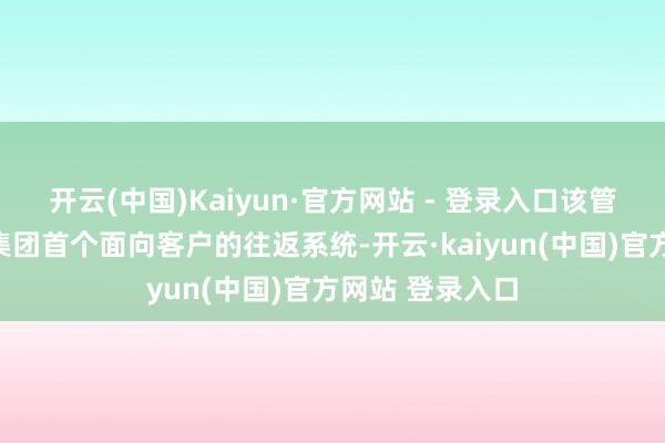 开云(中国)Kaiyun·官方网站 - 登录入口该管容往返平台是集团首个面向客户的往返系统-开云·kaiyun(中国)官方网站 登录入口