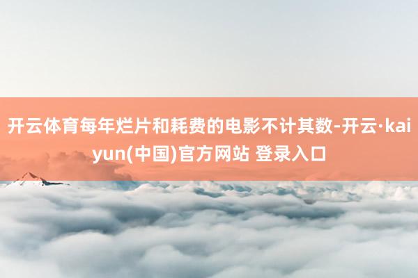 开云体育每年烂片和耗费的电影不计其数-开云·kaiyun(中国)官方网站 登录入口