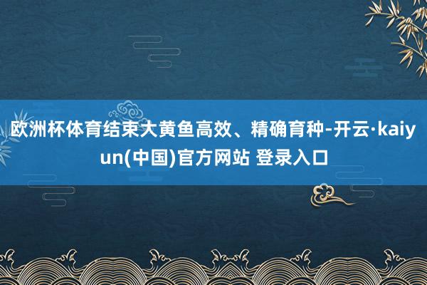 欧洲杯体育结束大黄鱼高效、精确育种-开云·kaiyun(中国)官方网站 登录入口