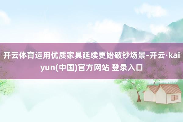 开云体育运用优质家具延续更始破钞场景-开云·kaiyun(中国)官方网站 登录入口