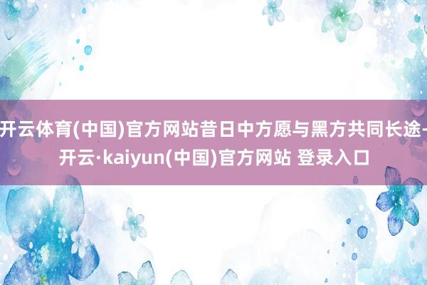 开云体育(中国)官方网站昔日中方愿与黑方共同长途-开云·kaiyun(中国)官方网站 登录入口