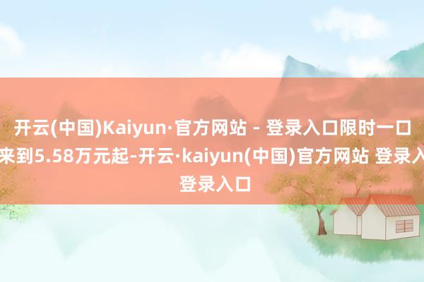 开云(中国)Kaiyun·官方网站 - 登录入口限时一口价来到5.58万元起-开云·kaiyun(中国)官方网站 登录入口