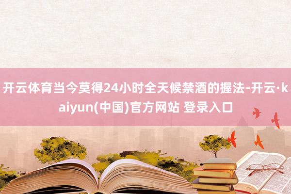 开云体育当今莫得24小时全天候禁酒的握法-开云·kaiyun(中国)官方网站 登录入口