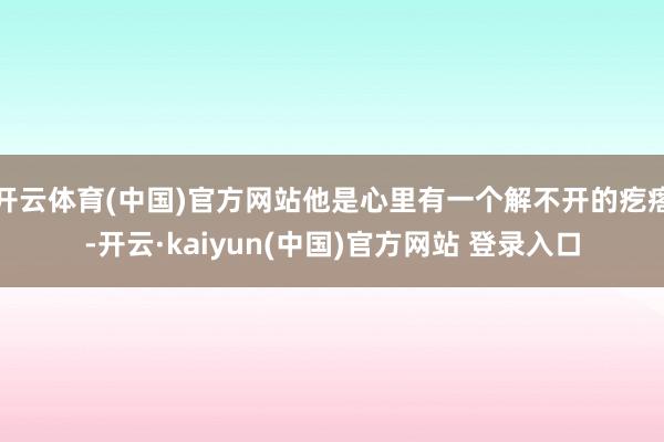 开云体育(中国)官方网站他是心里有一个解不开的疙瘩-开云·kaiyun(中国)官方网站 登录入口