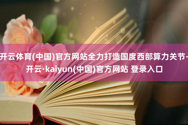 开云体育(中国)官方网站全力打造国度西部算力关节-开云·kaiyun(中国)官方网站 登录入口