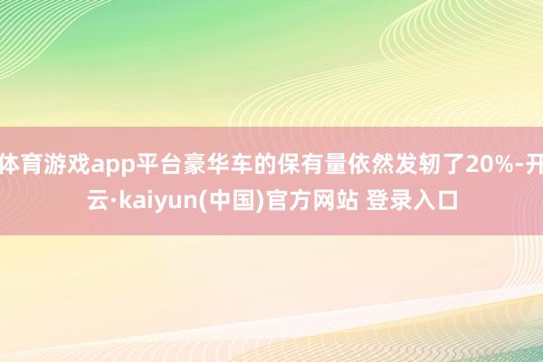 体育游戏app平台豪华车的保有量依然发轫了20%-开云·kaiyun(中国)官方网站 登录入口