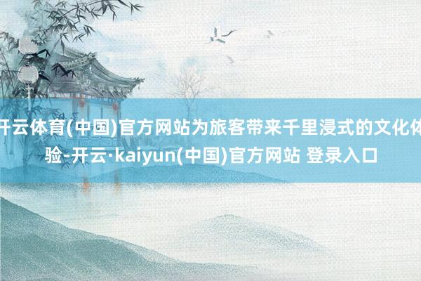开云体育(中国)官方网站为旅客带来千里浸式的文化体验-开云·kaiyun(中国)官方网站 登录入口
