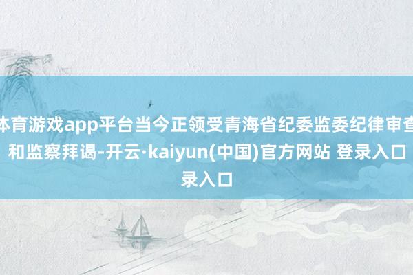 体育游戏app平台当今正领受青海省纪委监委纪律审查和监察拜谒-开云·kaiyun(中国)官方网站 登录入口