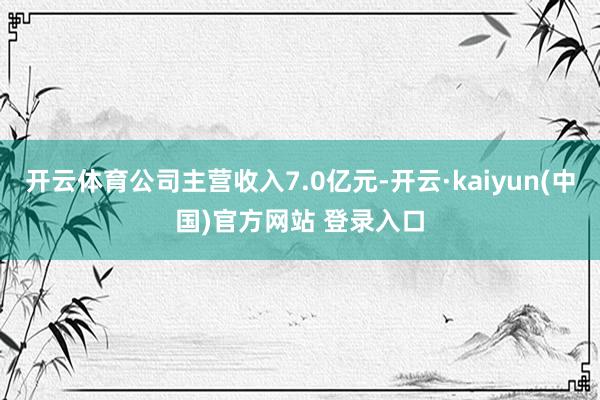 开云体育公司主营收入7.0亿元-开云·kaiyun(中国)官方网站 登录入口