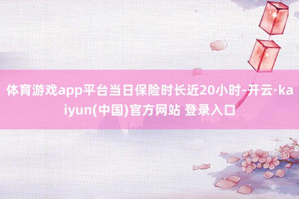 体育游戏app平台当日保险时长近20小时-开云·kaiyun(中国)官方网站 登录入口