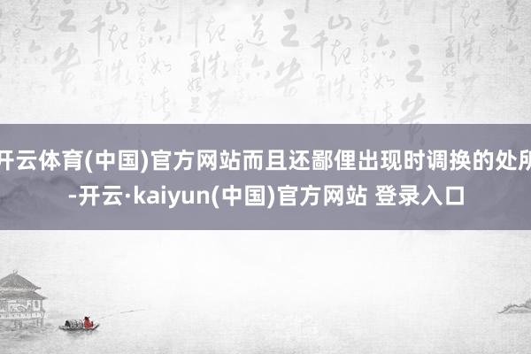 开云体育(中国)官方网站而且还鄙俚出现时调换的处所-开云·kaiyun(中国)官方网站 登录入口