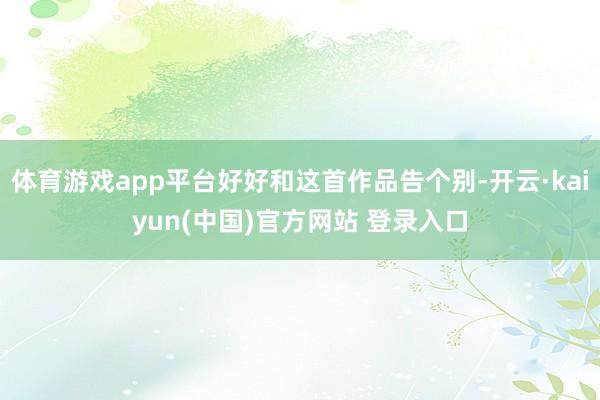 体育游戏app平台好好和这首作品告个别-开云·kaiyun(中国)官方网站 登录入口