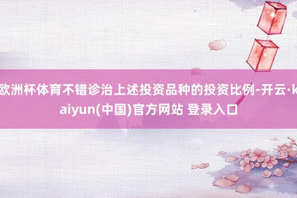 欧洲杯体育不错诊治上述投资品种的投资比例-开云·kaiyun(中国)官方网站 登录入口