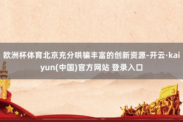 欧洲杯体育北京充分哄骗丰富的创新资源-开云·kaiyun(中国)官方网站 登录入口