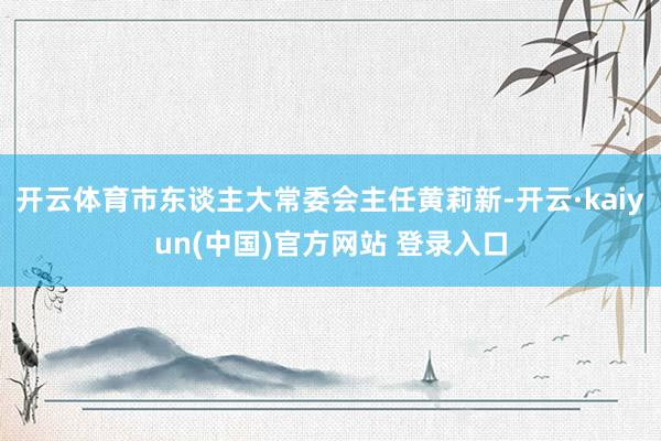 开云体育市东谈主大常委会主任黄莉新-开云·kaiyun(中国)官方网站 登录入口
