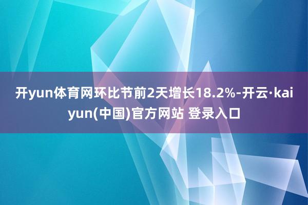 开yun体育网环比节前2天增长18.2%-开云·kaiyun(中国)官方网站 登录入口