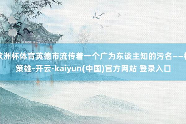 欧洲杯体育英德市流传着一个广为东谈主知的污名——杨策雄-开云·kaiyun(中国)官方网站 登录入口