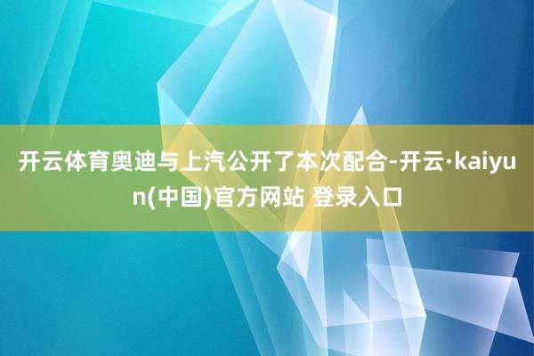 开云体育奥迪与上汽公开了本次配合-开云·kaiyun(中国)官方网站 登录入口