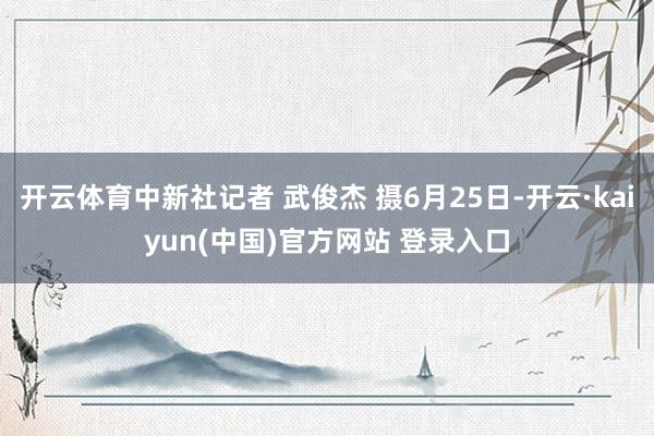 开云体育中新社记者 武俊杰 摄6月25日-开云·kaiyun(中国)官方网站 登录入口