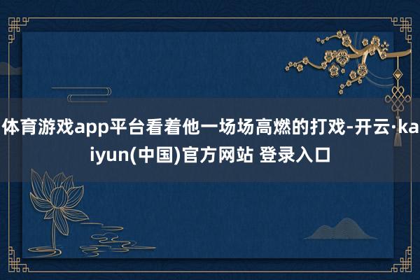 体育游戏app平台看着他一场场高燃的打戏-开云·kaiyun(中国)官方网站 登录入口